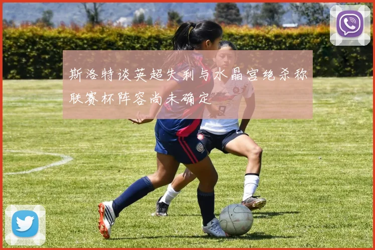 斯洛特谈英超失利与水晶宫绝杀称联赛杯阵容尚未确定