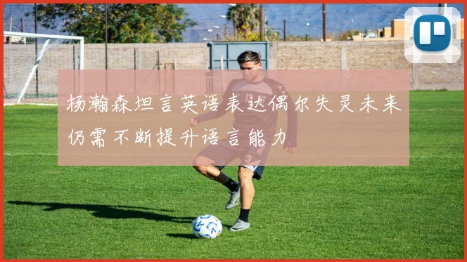 杨瀚森坦言英语表达偶尔失灵未来仍需不断提升语言能力