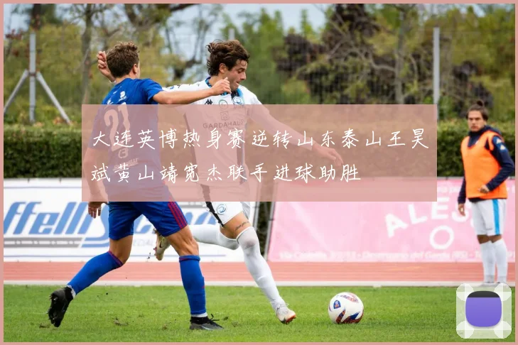 大连英博热身赛逆转山东泰山王昊斌黄山靖宽杰联手进球助胜