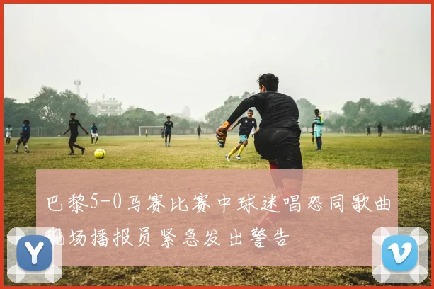 巴黎5-0马赛比赛中球迷唱恐同歌曲现场播报员紧急发出警告