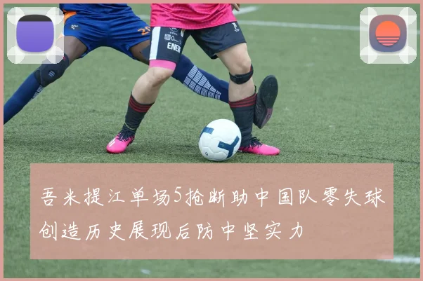 吾米提江单场5抢断助中国队零失球创造历史展现后防中坚实力