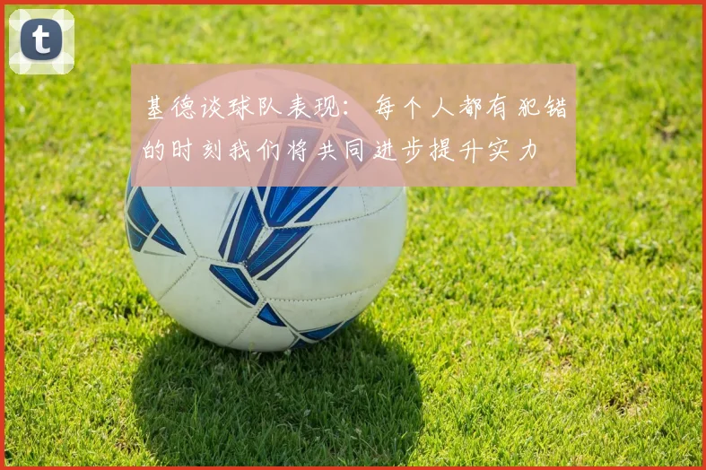 基德谈球队表现：每个人都有犯错的时刻我们将共同进步提升实力