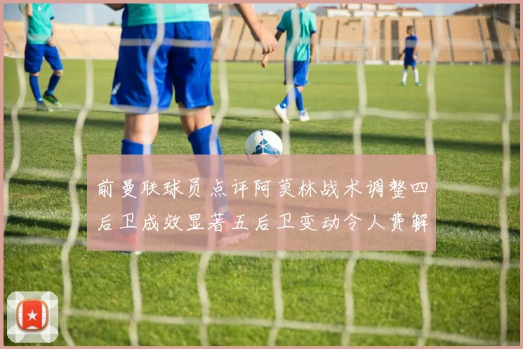 前曼联球员点评阿莫林战术调整四后卫成效显著五后卫变动令人费解