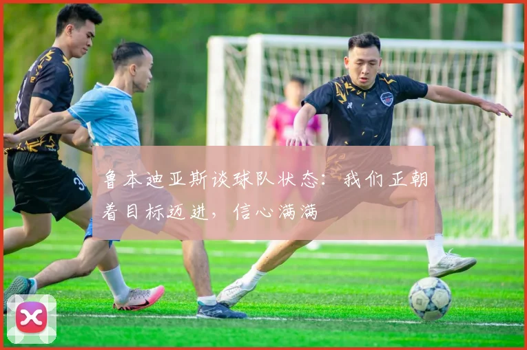 鲁本迪亚斯谈球队状态：我们正朝着目标迈进，信心满满