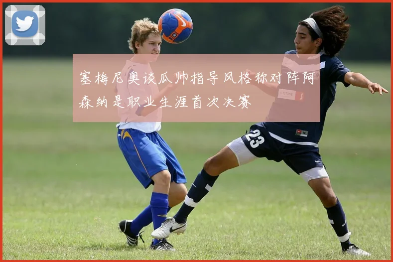 塞梅尼奥谈瓜帅指导风格称对阵阿森纳是职业生涯首次决赛