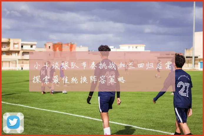 小卡谈球队节奏挑战加兰回归后需探索最佳轮换阵容策略