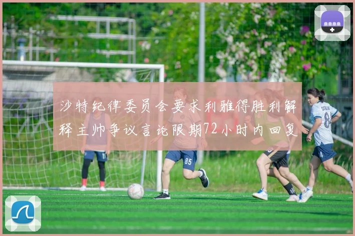沙特纪律委员会要求利雅得胜利解释主帅争议言论限期72小时内回复