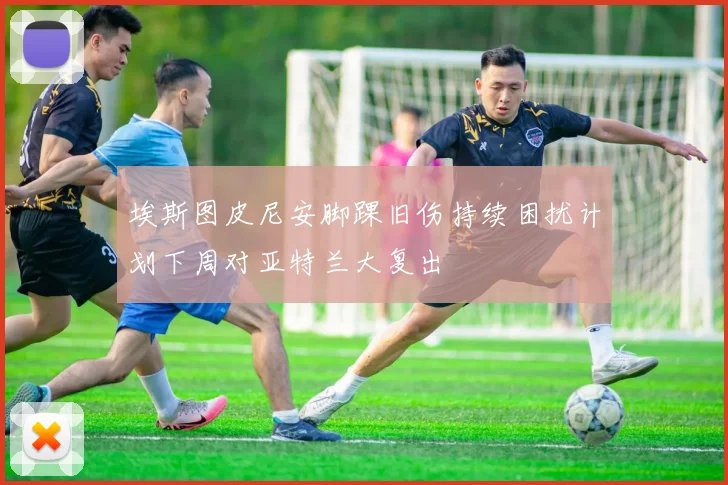 埃斯图皮尼安脚踝旧伤持续困扰计划下周对亚特兰大复出