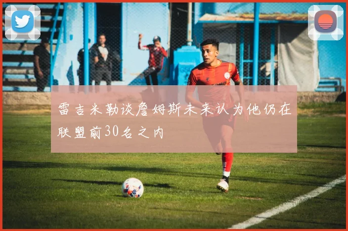 雷吉米勒谈詹姆斯未来认为他仍在联盟前30名之内