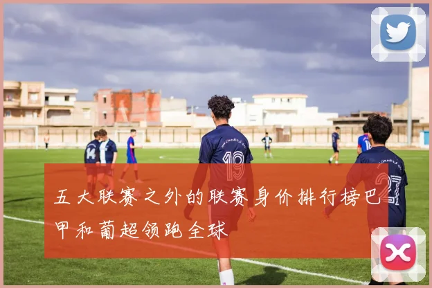 五大联赛之外的联赛身价排行榜巴甲和葡超领跑全球