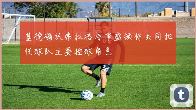 基德确认弗拉格与华盛顿将共同担任球队主要控球角色