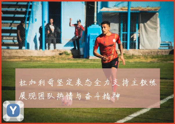 杜加利奇坚定表态全力支持主教练展现团队热情与奋斗精神