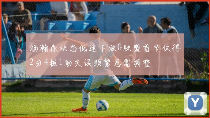 杨瀚森状态低迷下放G联盟首节仅得2分4板1助失误频繁急需调整
