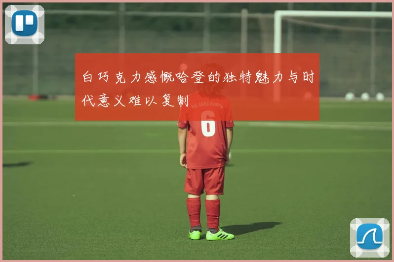 白巧克力感慨哈登的独特魅力与时代意义难以复制