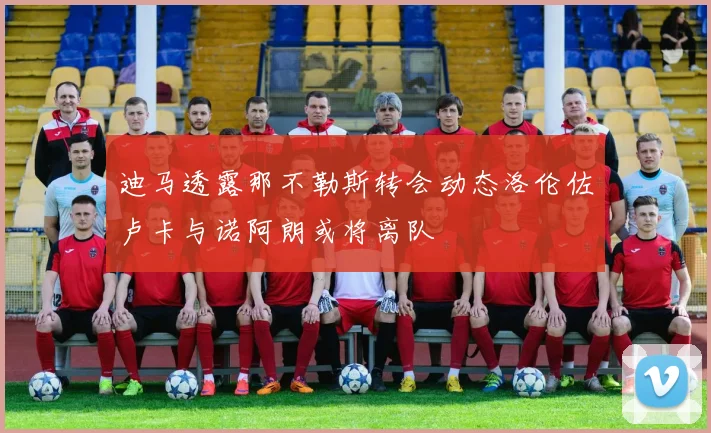 迪马透露那不勒斯转会动态洛伦佐卢卡与诺阿朗或将离队