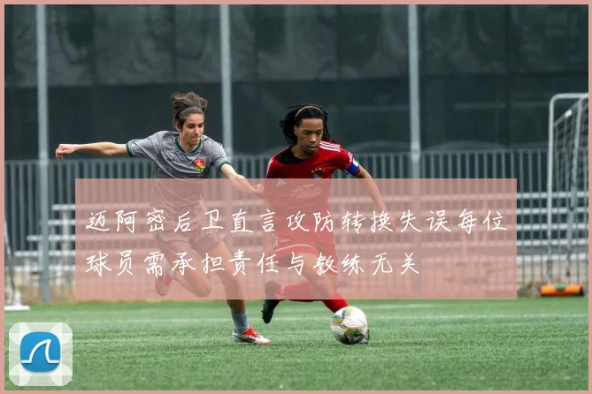 迈阿密后卫直言攻防转换失误每位球员需承担责任与教练无关