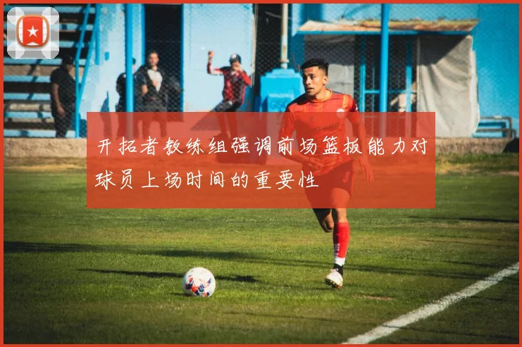 开拓者教练组强调前场篮板能力对球员上场时间的重要性