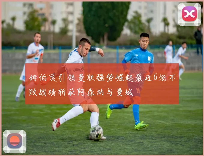 姆伯莫引领曼联强势崛起最近6场不败战绩斩获阿森纳与曼城
