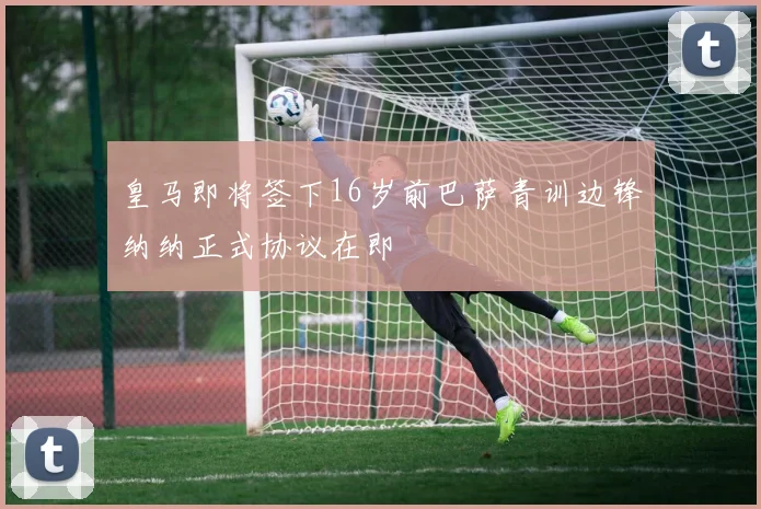 皇马即将签下16岁前巴萨青训边锋纳纳正式协议在即