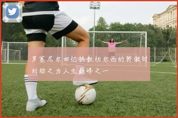 罗塞尼尔回忆执教切尔西的骄傲时刻称之为人生巅峰之一