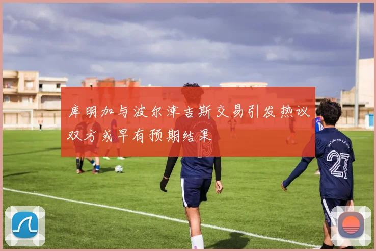 库明加与波尔津吉斯交易引发热议双方或早有预期结果