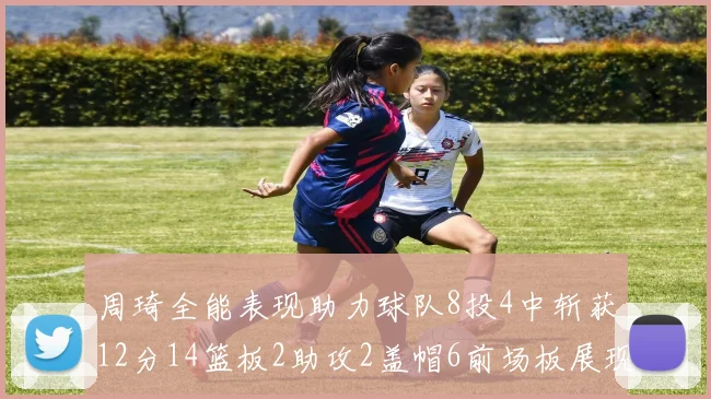 周琦全能表现助力球队8投4中斩获12分14篮板2助攻2盖帽6前场板展现实力