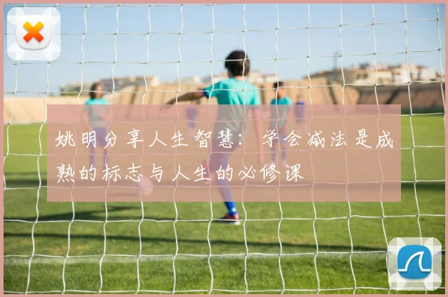 姚明分享人生智慧：学会减法是成熟的标志与人生的必修课