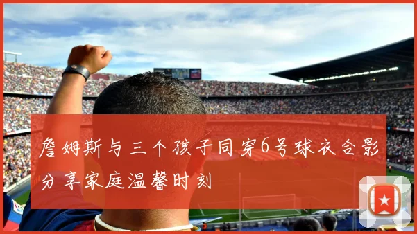 詹姆斯与三个孩子同穿6号球衣合影分享家庭温馨时刻