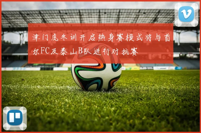 津门虎冬训开启热身赛模式将与首尔FC及泰山B队进行对抗赛