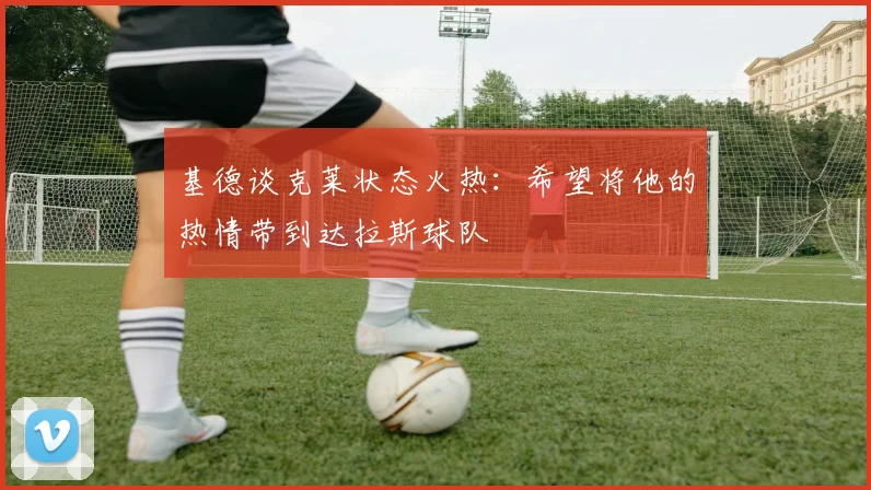 基德谈克莱状态火热：希望将他的热情带到达拉斯球队