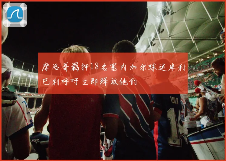 摩洛哥羁押18名塞内加尔球迷库利巴利呼吁立即释放他们