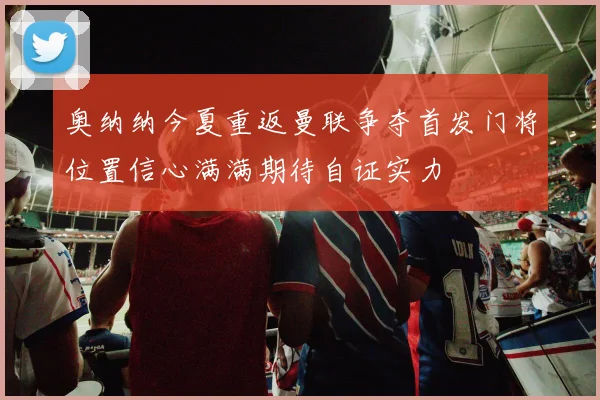 奥纳纳今夏重返曼联争夺首发门将位置信心满满期待自证实力