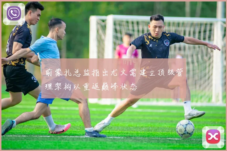 前蒙扎总监指出尤文需建立顶级管理架构以重返巅峰状态