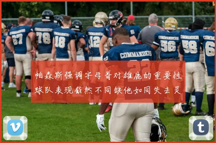 帕森斯强调字母哥对雄鹿的重要性球队表现截然不同缺他如同失去灵魂