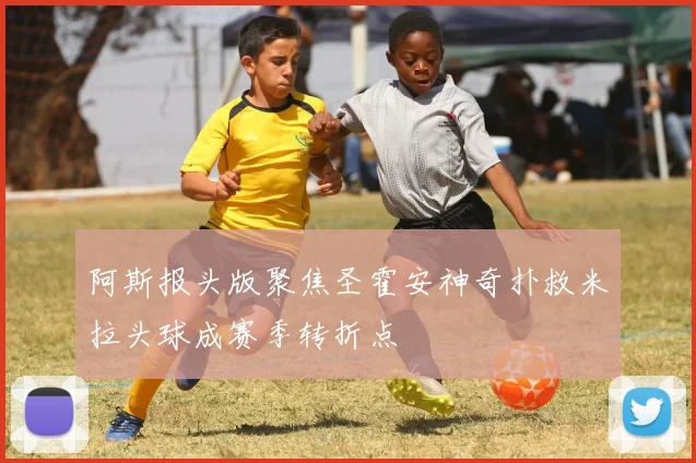 阿斯报头版聚焦圣霍安神奇扑救米拉头球成赛季转折点