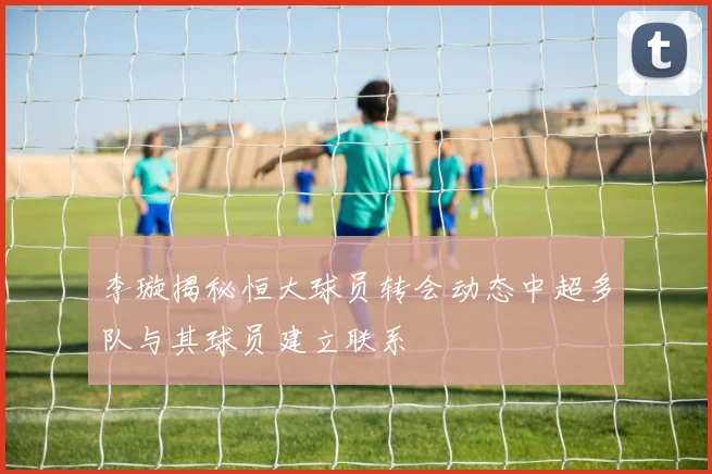 李璇揭秘恒大球员转会动态中超多队与其球员建立联系