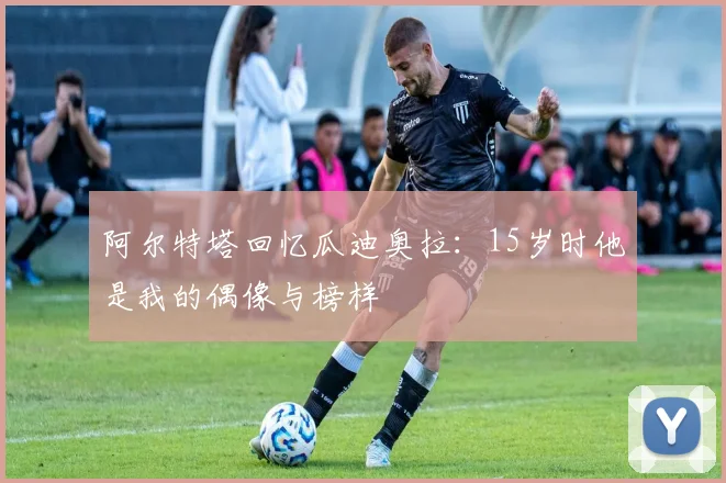 阿尔特塔回忆瓜迪奥拉：15岁时他是我的偶像与榜样