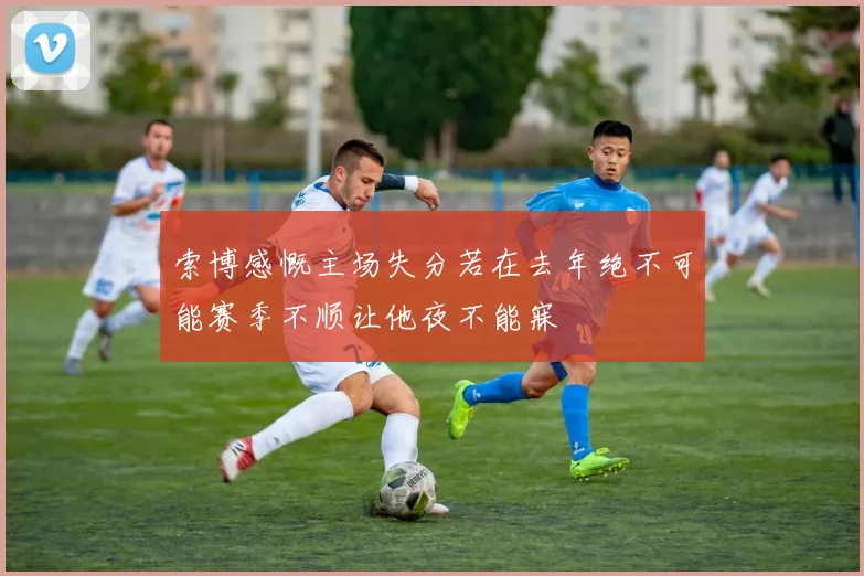 索博感慨主场失分若在去年绝不可能赛季不顺让他夜不能寐