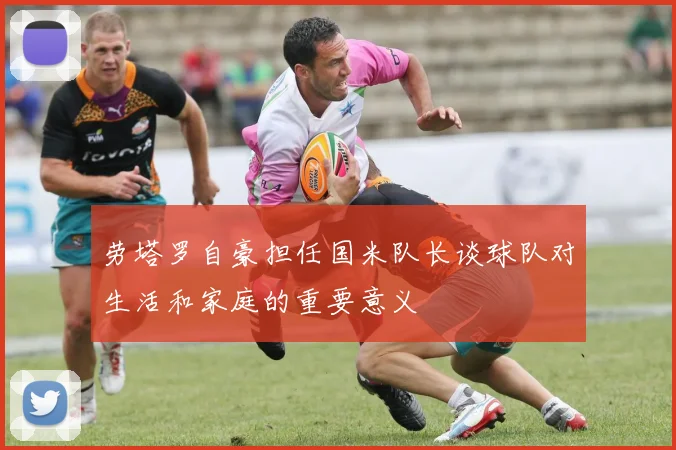 劳塔罗自豪担任国米队长谈球队对生活和家庭的重要意义