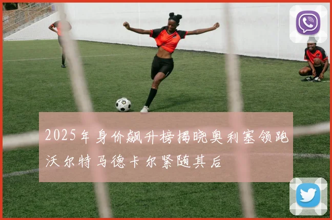 2025年身价飙升榜揭晓奥利塞领跑沃尔特马德卡尔紧随其后