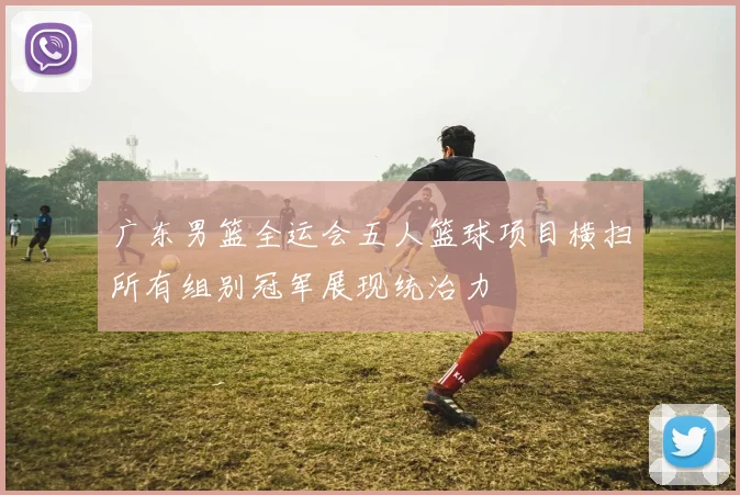 广东男篮全运会五人篮球项目横扫所有组别冠军展现统治力