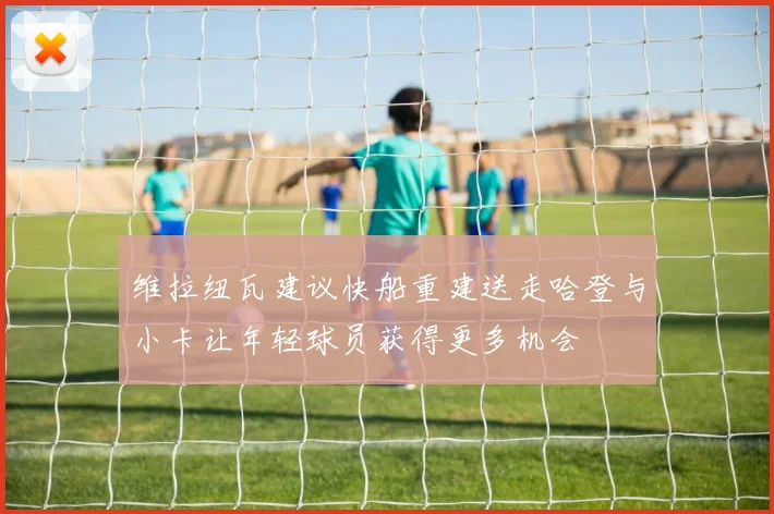 维拉纽瓦建议快船重建送走哈登与小卡让年轻球员获得更多机会