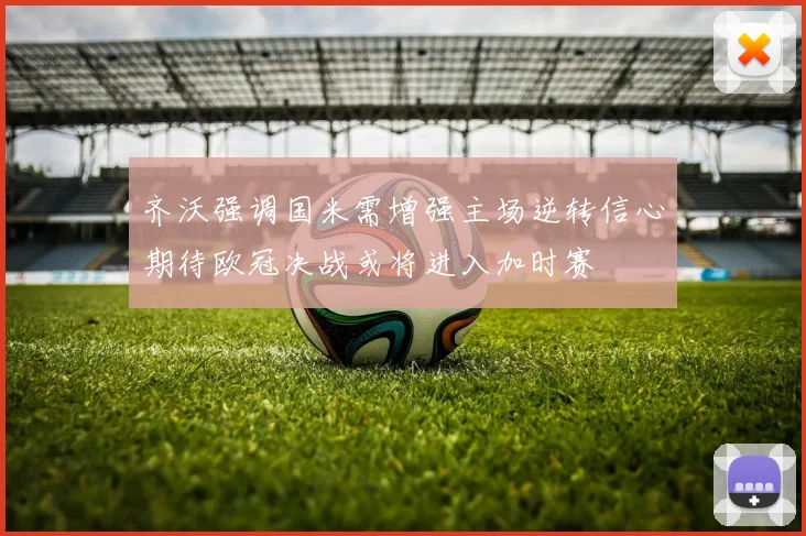 齐沃强调国米需增强主场逆转信心期待欧冠决战或将进入加时赛