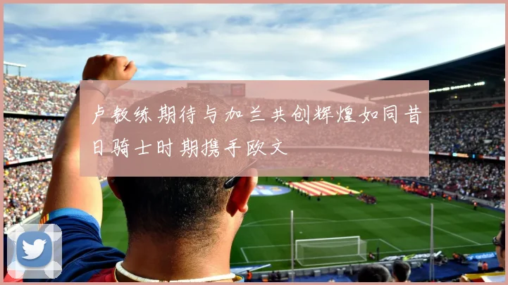 卢教练期待与加兰共创辉煌如同昔日骑士时期携手欧文