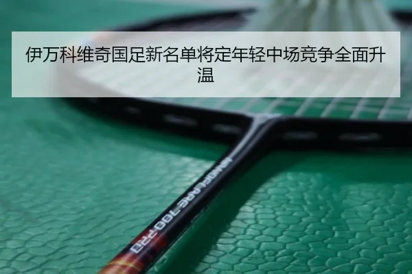 伊万科维奇国足新名单将定年轻中场竞争全面升温